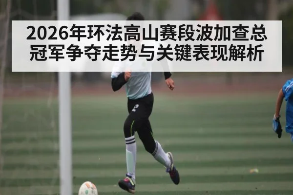 2026年环法高山赛段波加查总冠军争夺走势与关键表现解析